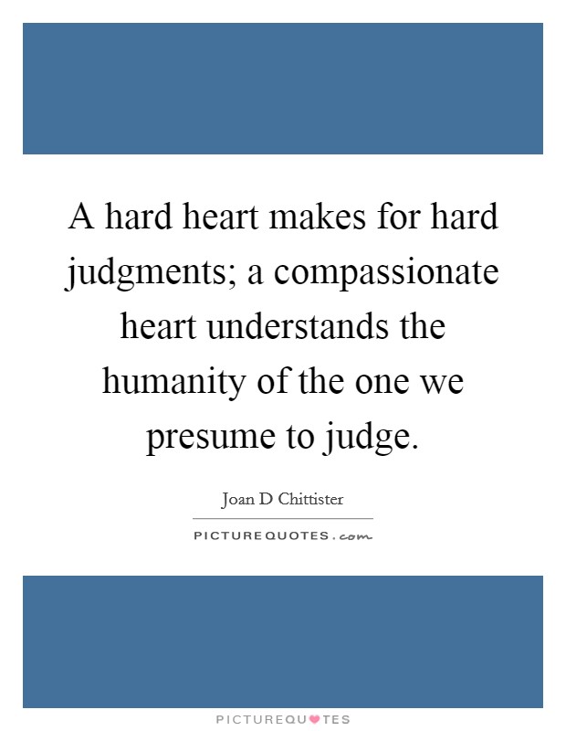 A hard heart makes for hard judgments; a compassionate heart understands the humanity of the one we presume to judge. Picture Quote #1