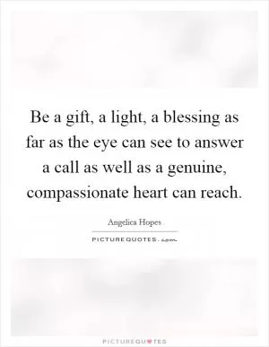 Be a gift, a light, a blessing as far as the eye can see to answer a call as well as a genuine, compassionate heart can reach Picture Quote #1