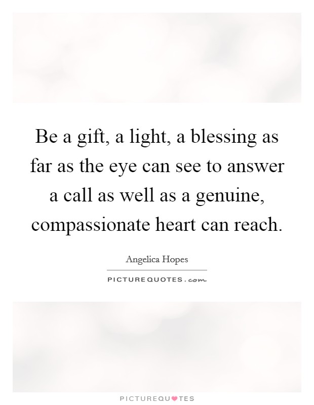 Be a gift, a light, a blessing as far as the eye can see to answer a call as well as a genuine, compassionate heart can reach. Picture Quote #1