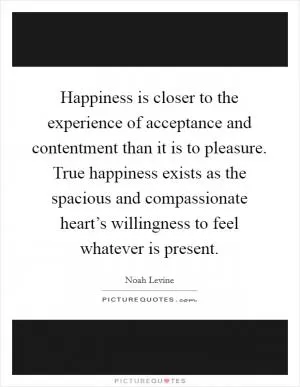 Happiness is closer to the experience of acceptance and contentment than it is to pleasure. True happiness exists as the spacious and compassionate heart’s willingness to feel whatever is present Picture Quote #1