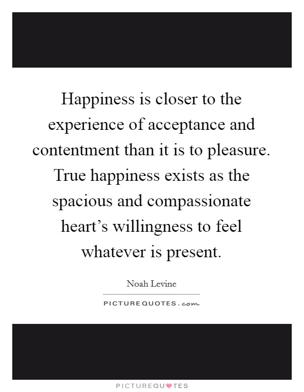 Happiness is closer to the experience of acceptance and contentment than it is to pleasure. True happiness exists as the spacious and compassionate heart's willingness to feel whatever is present. Picture Quote #1