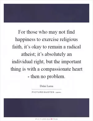 For those who may not find happiness to exercise religious faith, it’s okay to remain a radical atheist; it’s absolutely an individual right, but the important thing is with a compassionate heart - then no problem Picture Quote #1