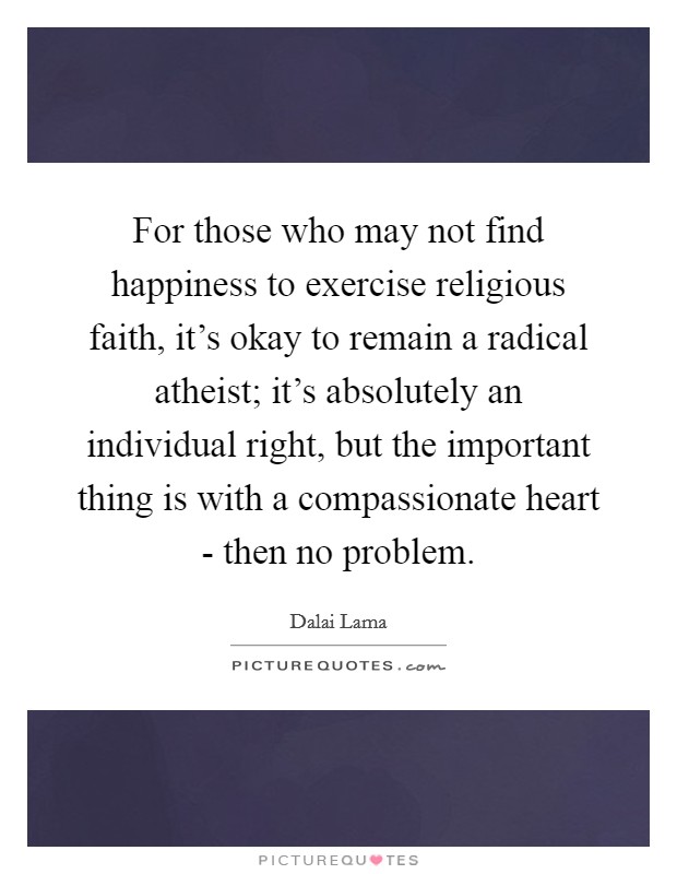 For those who may not find happiness to exercise religious faith, it's okay to remain a radical atheist; it's absolutely an individual right, but the important thing is with a compassionate heart - then no problem. Picture Quote #1