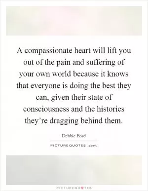 A compassionate heart will lift you out of the pain and suffering of your own world because it knows that everyone is doing the best they can, given their state of consciousness and the histories they’re dragging behind them Picture Quote #1
