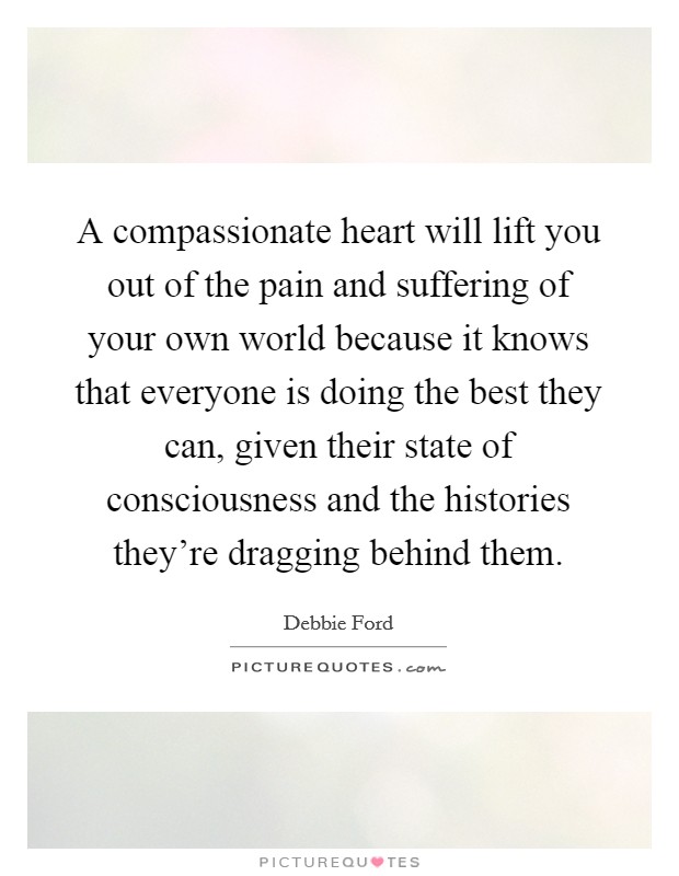A compassionate heart will lift you out of the pain and suffering of your own world because it knows that everyone is doing the best they can, given their state of consciousness and the histories they're dragging behind them. Picture Quote #1