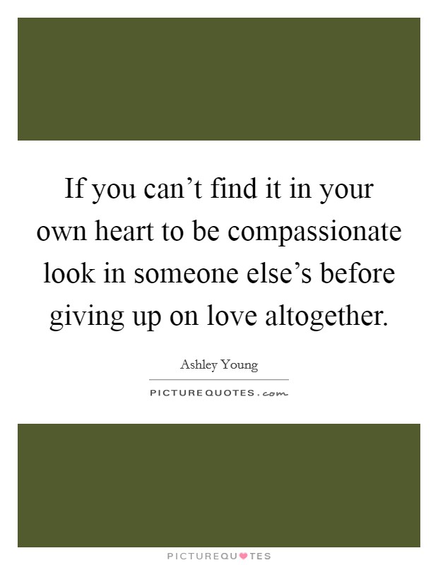 If you can't find it in your own heart to be compassionate look in someone else's before giving up on love altogether. Picture Quote #1