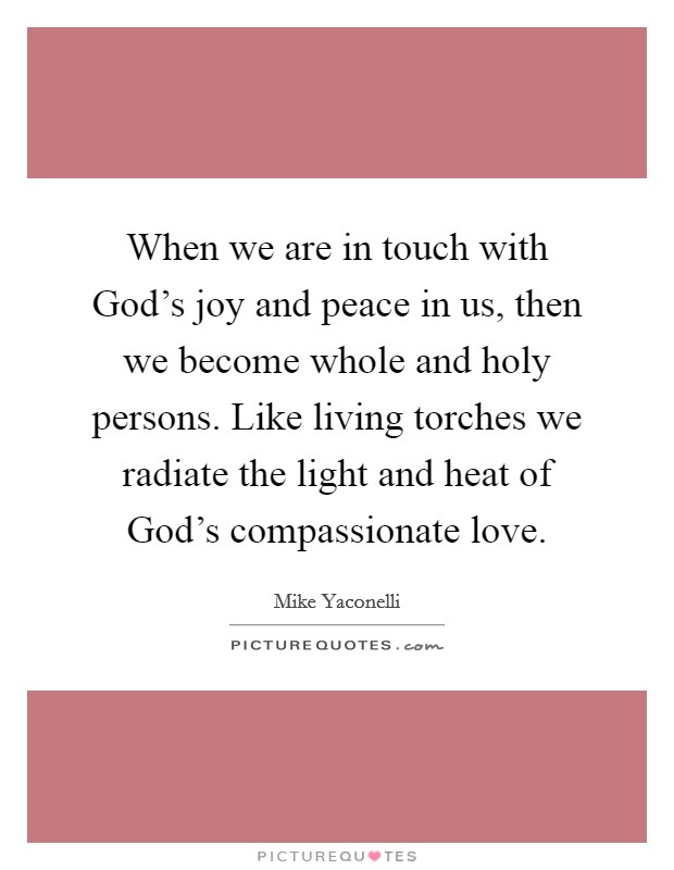 When we are in touch with God's joy and peace in us, then we become whole and holy persons. Like living torches we radiate the light and heat of God's compassionate love. Picture Quote #1
