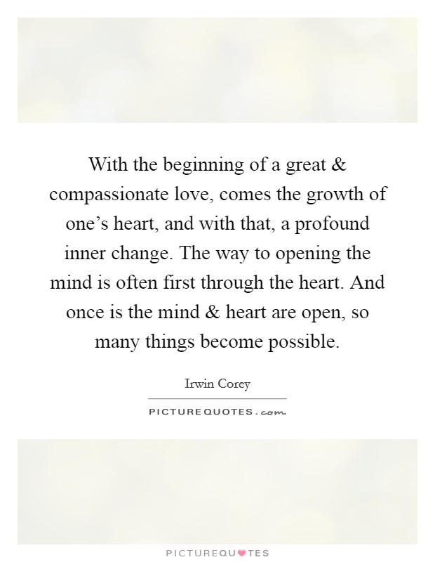 With the beginning of a great and compassionate love, comes the growth of one's heart, and with that, a profound inner change. The way to opening the mind is often first through the heart. And once is the mind and heart are open, so many things become possible. Picture Quote #1
