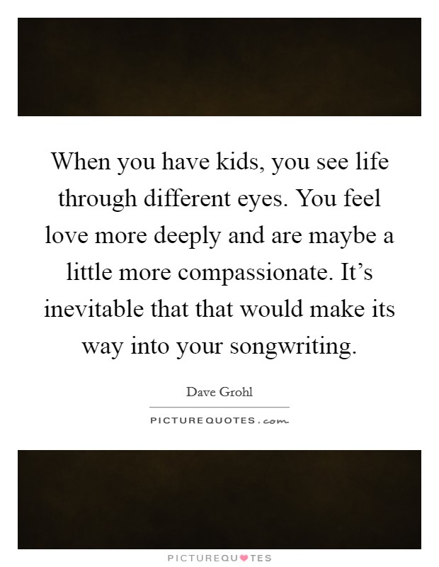 When you have kids, you see life through different eyes. You feel love more deeply and are maybe a little more compassionate. It's inevitable that that would make its way into your songwriting. Picture Quote #1