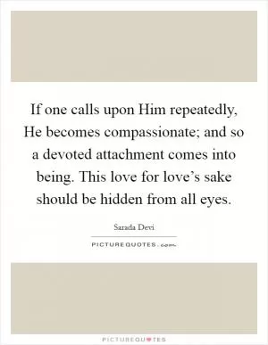If one calls upon Him repeatedly, He becomes compassionate; and so a devoted attachment comes into being. This love for love’s sake should be hidden from all eyes Picture Quote #1