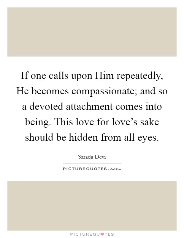 If one calls upon Him repeatedly, He becomes compassionate; and so a devoted attachment comes into being. This love for love's sake should be hidden from all eyes. Picture Quote #1