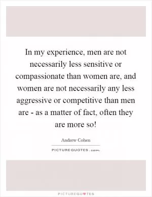 In my experience, men are not necessarily less sensitive or compassionate than women are, and women are not necessarily any less aggressive or competitive than men are - as a matter of fact, often they are more so! Picture Quote #1