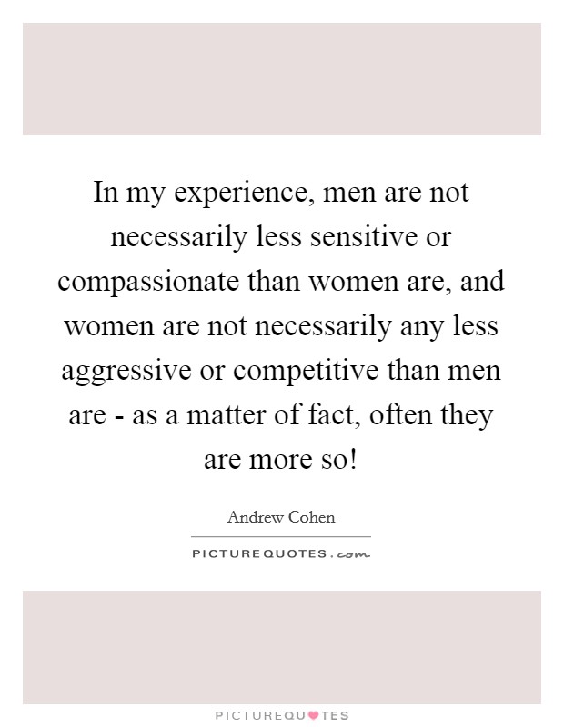 In my experience, men are not necessarily less sensitive or compassionate than women are, and women are not necessarily any less aggressive or competitive than men are - as a matter of fact, often they are more so! Picture Quote #1