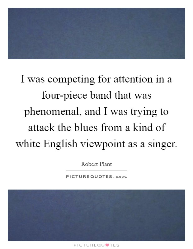 I was competing for attention in a four-piece band that was phenomenal, and I was trying to attack the blues from a kind of white English viewpoint as a singer. Picture Quote #1