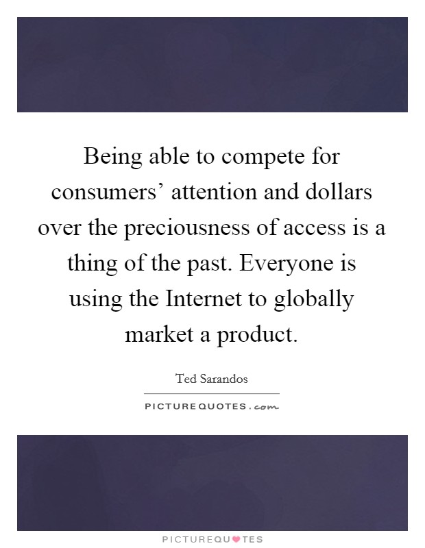 Being able to compete for consumers' attention and dollars over the preciousness of access is a thing of the past. Everyone is using the Internet to globally market a product. Picture Quote #1
