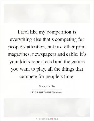 I feel like my competition is everything else that’s competing for people’s attention, not just other print magazines, newspapers and cable. It’s your kid’s report card and the games you want to play, all the things that compete for people’s time Picture Quote #1