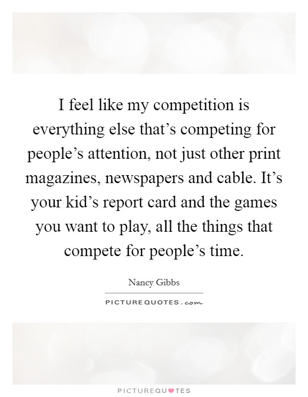 I feel like my competition is everything else that's competing for people's attention, not just other print magazines, newspapers and cable. It's your kid's report card and the games you want to play, all the things that compete for people's time. Picture Quote #1