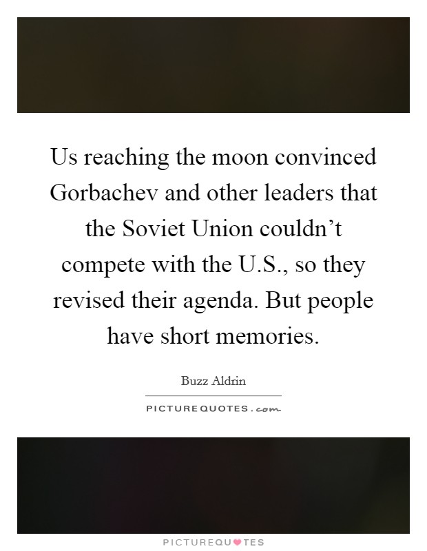 Us reaching the moon convinced Gorbachev and other leaders that the Soviet Union couldn't compete with the U.S., so they revised their agenda. But people have short memories. Picture Quote #1