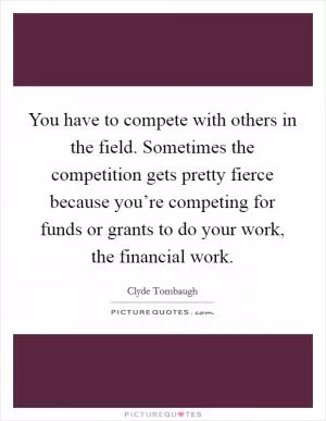 You have to compete with others in the field. Sometimes the competition gets pretty fierce because you’re competing for funds or grants to do your work, the financial work Picture Quote #1