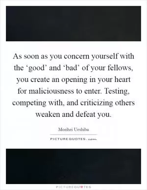 As soon as you concern yourself with the ‘good’ and ‘bad’ of your fellows, you create an opening in your heart for maliciousness to enter. Testing, competing with, and criticizing others weaken and defeat you Picture Quote #1
