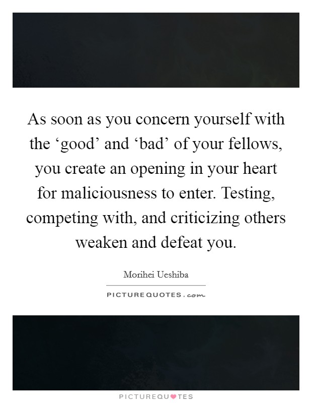 As soon as you concern yourself with the ‘good' and ‘bad' of your fellows, you create an opening in your heart for maliciousness to enter. Testing, competing with, and criticizing others weaken and defeat you. Picture Quote #1