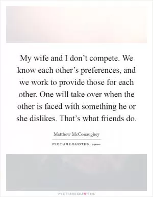 My wife and I don’t compete. We know each other’s preferences, and we work to provide those for each other. One will take over when the other is faced with something he or she dislikes. That’s what friends do Picture Quote #1