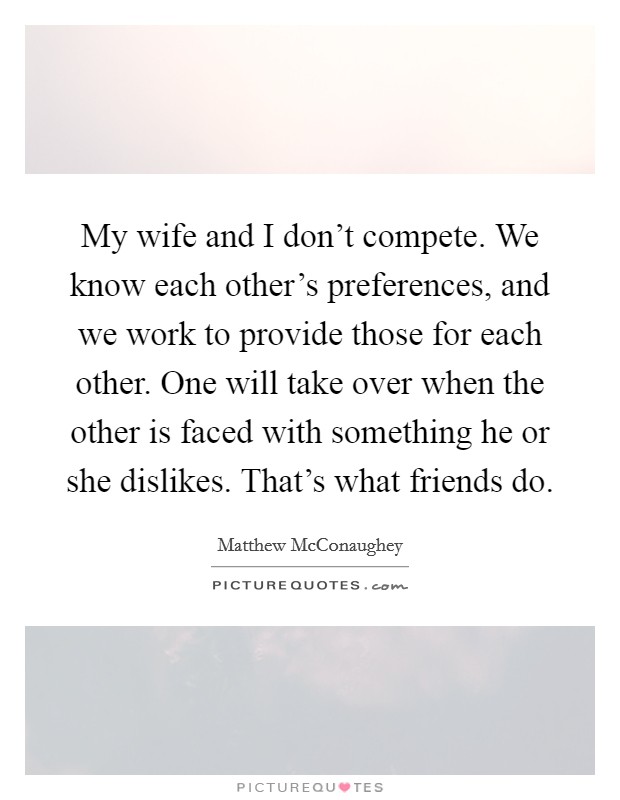 My wife and I don't compete. We know each other's preferences, and we work to provide those for each other. One will take over when the other is faced with something he or she dislikes. That's what friends do. Picture Quote #1