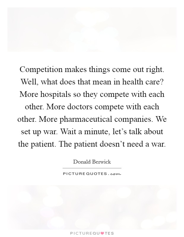 Competition makes things come out right. Well, what does that mean in health care? More hospitals so they compete with each other. More doctors compete with each other. More pharmaceutical companies. We set up war. Wait a minute, let's talk about the patient. The patient doesn't need a war. Picture Quote #1
