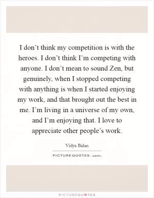 I don’t think my competition is with the heroes. I don’t think I’m competing with anyone. I don’t mean to sound Zen, but genuinely, when I stopped competing with anything is when I started enjoying my work, and that brought out the best in me. I’m living in a universe of my own, and I’m enjoying that. I love to appreciate other people’s work Picture Quote #1