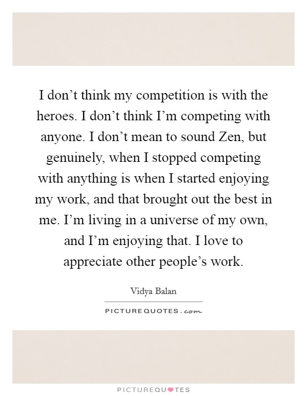 I don't think my competition is with the heroes. I don't think I'm competing with anyone. I don't mean to sound Zen, but genuinely, when I stopped competing with anything is when I started enjoying my work, and that brought out the best in me. I'm living in a universe of my own, and I'm enjoying that. I love to appreciate other people's work. Picture Quote #1