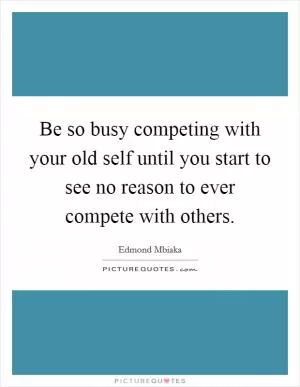 Be so busy competing with your old self until you start to see no reason to ever compete with others Picture Quote #1