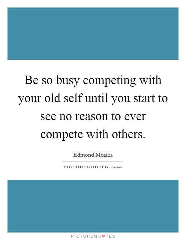 Be so busy competing with your old self until you start to see no reason to ever compete with others. Picture Quote #1