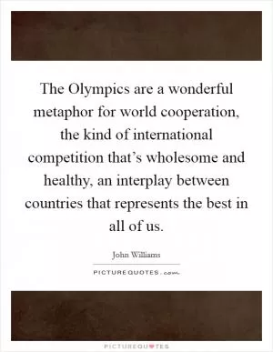 The Olympics are a wonderful metaphor for world cooperation, the kind of international competition that’s wholesome and healthy, an interplay between countries that represents the best in all of us Picture Quote #1