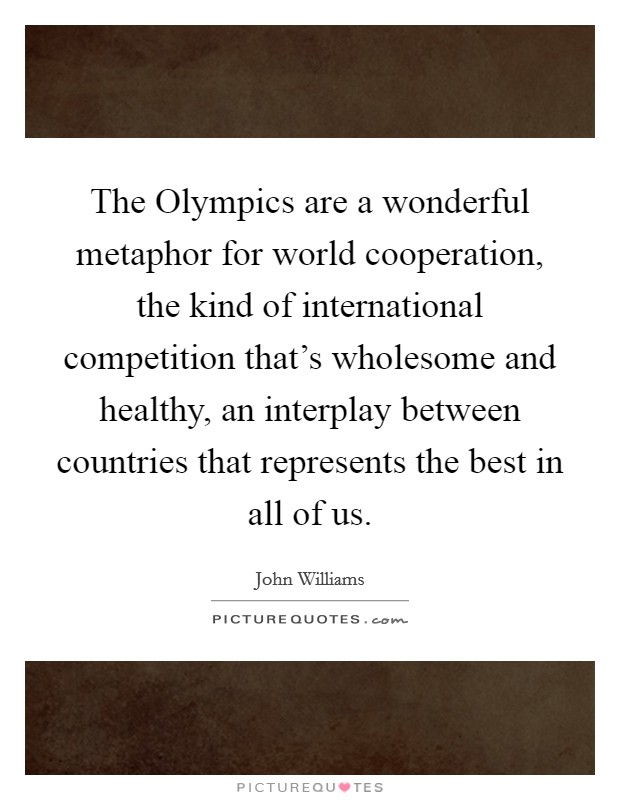 The Olympics are a wonderful metaphor for world cooperation, the kind of international competition that's wholesome and healthy, an interplay between countries that represents the best in all of us. Picture Quote #1