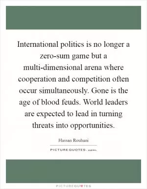 International politics is no longer a zero-sum game but a multi-dimensional arena where cooperation and competition often occur simultaneously. Gone is the age of blood feuds. World leaders are expected to lead in turning threats into opportunities Picture Quote #1
