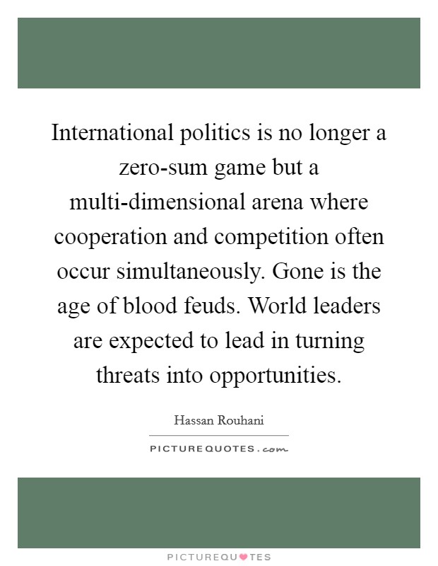 International politics is no longer a zero-sum game but a multi-dimensional arena where cooperation and competition often occur simultaneously. Gone is the age of blood feuds. World leaders are expected to lead in turning threats into opportunities. Picture Quote #1