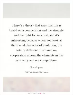 There’s a theory that says that life is based on a competition and the struggle and the fight for survival, and it’s interesting because when you look at the fractal character of evolution, it’s totally different. It’s based on cooperation among the elements in the geometry and not competition Picture Quote #1