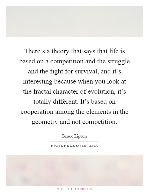 There's a theory that says that life is based on a competition and the struggle and the fight for survival, and it's interesting because when you look at the fractal character of evolution, it's totally different. It's based on cooperation among the elements in the geometry and not competition. Picture Quote #1