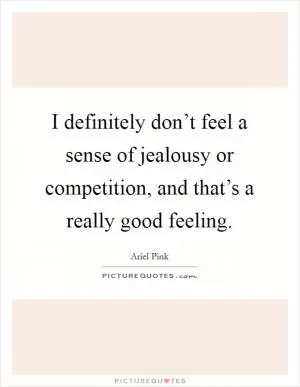 I definitely don’t feel a sense of jealousy or competition, and that’s a really good feeling Picture Quote #1