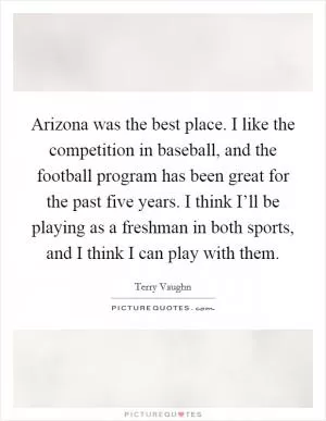 Arizona was the best place. I like the competition in baseball, and the football program has been great for the past five years. I think I’ll be playing as a freshman in both sports, and I think I can play with them Picture Quote #1