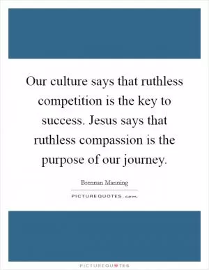 Our culture says that ruthless competition is the key to success. Jesus says that ruthless compassion is the purpose of our journey Picture Quote #1