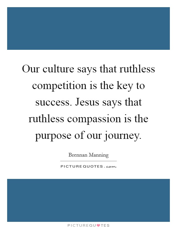 Our culture says that ruthless competition is the key to success. Jesus says that ruthless compassion is the purpose of our journey. Picture Quote #1