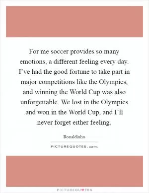 For me soccer provides so many emotions, a different feeling every day. I’ve had the good fortune to take part in major competitions like the Olympics, and winning the World Cup was also unforgettable. We lost in the Olympics and won in the World Cup, and I’ll never forget either feeling Picture Quote #1