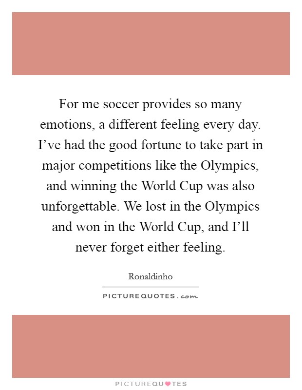 For me soccer provides so many emotions, a different feeling every day. I've had the good fortune to take part in major competitions like the Olympics, and winning the World Cup was also unforgettable. We lost in the Olympics and won in the World Cup, and I'll never forget either feeling. Picture Quote #1