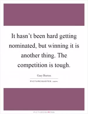 It hasn’t been hard getting nominated, but winning it is another thing. The competition is tough Picture Quote #1