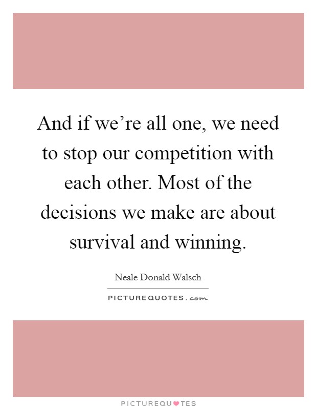 And if we're all one, we need to stop our competition with each other. Most of the decisions we make are about survival and winning. Picture Quote #1