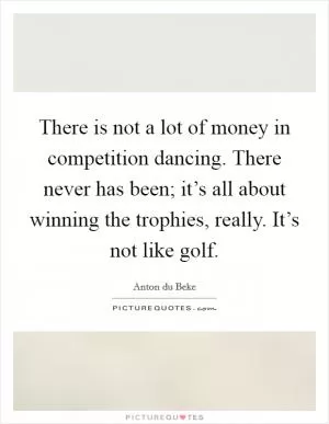 There is not a lot of money in competition dancing. There never has been; it’s all about winning the trophies, really. It’s not like golf Picture Quote #1