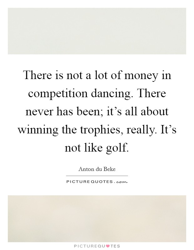 There is not a lot of money in competition dancing. There never has been; it's all about winning the trophies, really. It's not like golf. Picture Quote #1