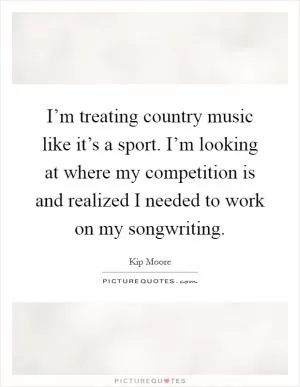 I’m treating country music like it’s a sport. I’m looking at where my competition is and realized I needed to work on my songwriting Picture Quote #1