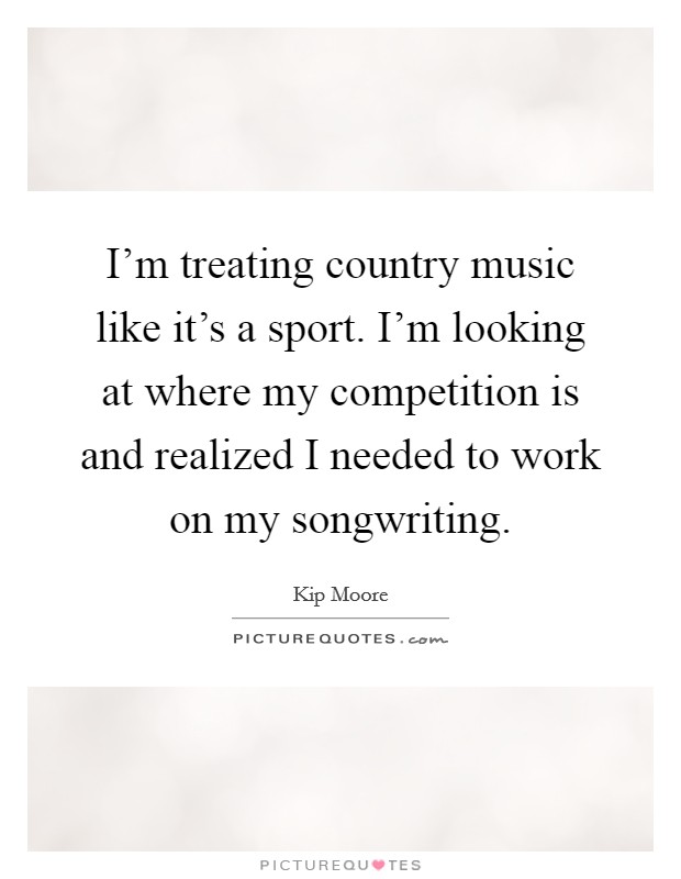 I'm treating country music like it's a sport. I'm looking at where my competition is and realized I needed to work on my songwriting. Picture Quote #1